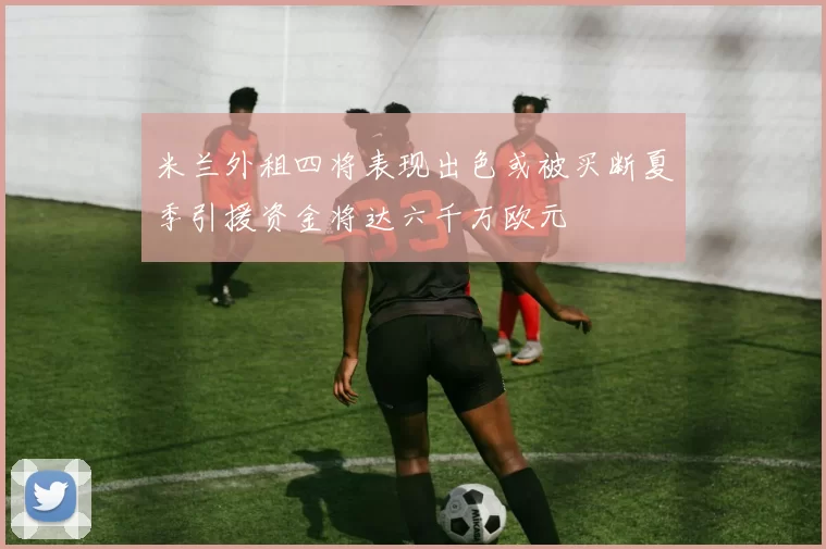 米兰外租四将表现出色或被买断夏季引援资金将达六千万欧元