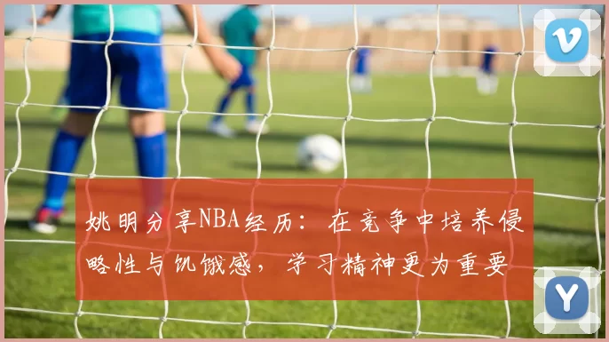 姚明分享NBA经历：在竞争中培养侵略性与饥饿感，学习精神更为重要