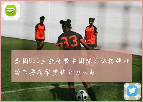 泰国U23主教练赞中国球员体格强壮称只要有希望将全力以赴