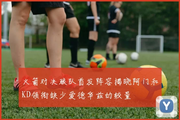 火箭对决狼队首发阵容揭晓阿门和KD领衔缺少爱德华兹的较量