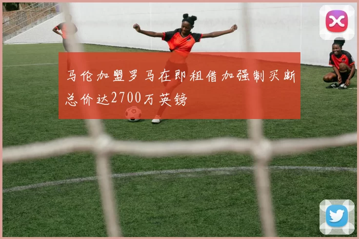 马伦加盟罗马在即租借加强制买断总价达2700万英镑