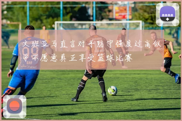 文班亚马直言对手防守强度过高似乎不愿意真正享受篮球比赛