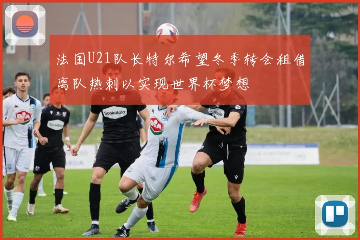 法国U21队长特尔希望冬季转会租借离队热刺以实现世界杯梦想