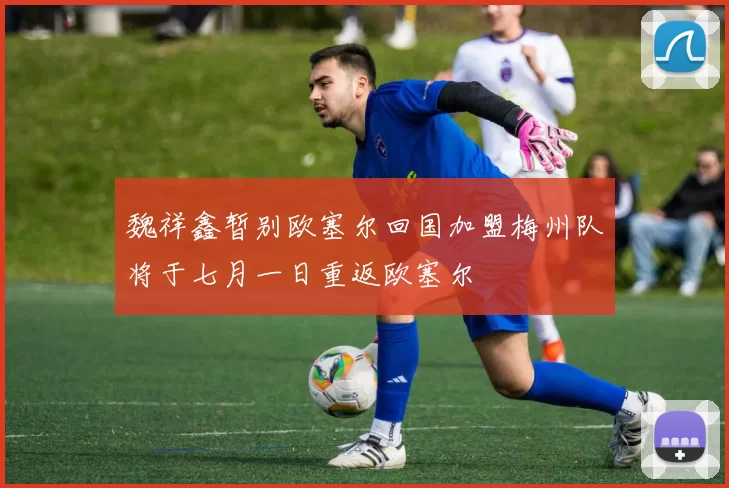 魏祥鑫暂别欧塞尔回国加盟梅州队将于七月一日重返欧塞尔