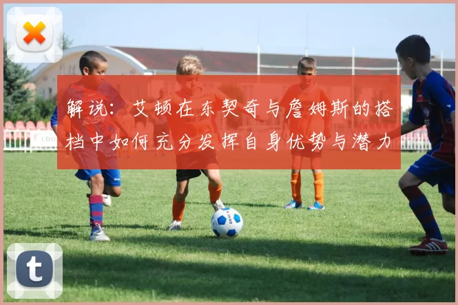 解说：艾顿在东契奇与詹姆斯的搭档中如何充分发挥自身优势与潜力