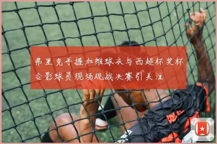 弗里克手握加维球衣与西超杯奖杯合影球员现场观战决赛引关注