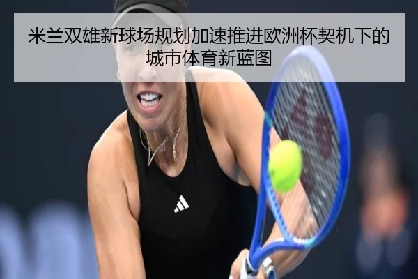 米兰双雄新球场规划加速推进欧洲杯契机下的城市体育新蓝图